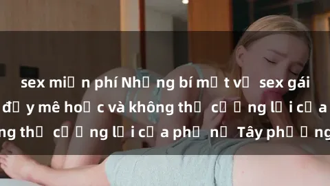 sex miễn phí Những bí mật về sex gái Tây: Sự quyến rũ đầy mê hoặc và không thể cưỡng lại của phụ nữ Tây phương