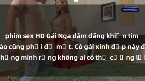 phim sex HD Gái Nga dâm đãng khiến tim bất cứ chàng trai nào cũng phải đỏ mặt. Cô gái xinh đẹp này đã chứng minh rằng không ai có thể cưỡng lại khi cô làm tình đắm say.