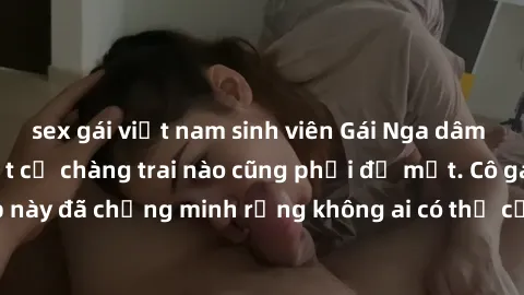 sex gái việt nam sinh viên Gái Nga dâm đãng khiến tim bất cứ chàng trai nào cũng phải đỏ mặt. Cô gái xinh đẹp này đã chứng minh rằng không ai có thể cưỡng lại khi cô làm tình đắm say.
