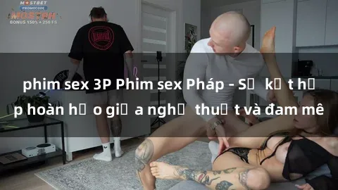 phim sex 3P Phim sex Pháp - Sự kết hợp hoàn hảo giữa nghệ thuật và đam mê