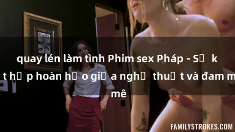 quay lén làm tình Phim sex Pháp - Sự kết hợp hoàn hảo giữa nghệ thuật và đam mê