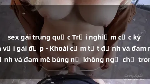 sex gái trung quốc Trải nghiệm cực kỳ thú vị khi làm tình với gái đẹp - Khoái cảm tột đỉnh và đam mê bùng nổ không ngờ chỉ trong một đêm!