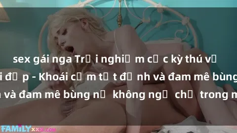 sex gái nga Trải nghiệm cực kỳ thú vị khi làm tình với gái đẹp - Khoái cảm tột đỉnh và đam mê bùng nổ không ngờ chỉ trong một đêm!