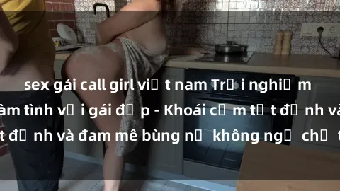 sex gái call girl việt nam Trải nghiệm cực kỳ thú vị khi làm tình với gái đẹp - Khoái cảm tột đỉnh và đam mê bùng nổ không ngờ chỉ trong một đêm!