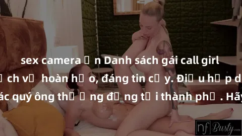 sex camera ẩn Danh sách gái call girl vip chất lượng, dịch vụ hoàn hảo, đáng tin cậy. Điều hấp dẫn cho các quý ông thượng đẳng tại thành phố. Hãy nhấc máy và đặt lịch ngay!