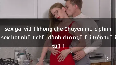 sex gái việt không che Chuyên mục phim sex hot nhất chỉ dành cho người trên tuổi