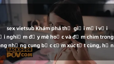 sex vietsub Khám phá thế giới mới với sex người lớn: trải nghiệm đầy mê hoặc và đắm chìm trong những cung bậc cảm xúc tột cùng, hứng khởi và cuốn hút.