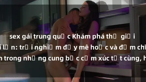 sex gái trung quốc Khám phá thế giới mới với sex người lớn: trải nghiệm đầy mê hoặc và đắm chìm trong những cung bậc cảm xúc tột cùng, hứng khởi và cuốn hút.