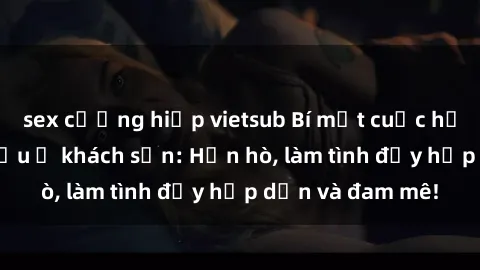 sex cưỡng hiếp vietsub Bí mật cuộc hẹn gái Việt lần đầu ở khách sạn: Hẹn hò, làm tình đầy hấp dẫn và đam mê!