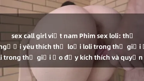 sex call girl việt nam Phim sex loli: thỏa mãn đam mê của người yêu thích thể loại loli trong thế giới ảo đầy kích thích và quyến rũ.