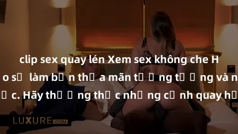 clip sex quay lén Xem sex không che HD miễn phí đảm bảo sẽ làm bạn thỏa mãn tưởng tượng và nhu cầu tình dục. Hãy thưởng thức những cảnh quay hấp dẫn và mãnh liệt ngay bây giờ!