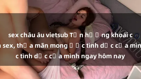 sex châu âu vietsub Tận hưởng khoái cảm với gái xinh sex, thỏa mãn mong ước tình dục của mình ngay hôm nay