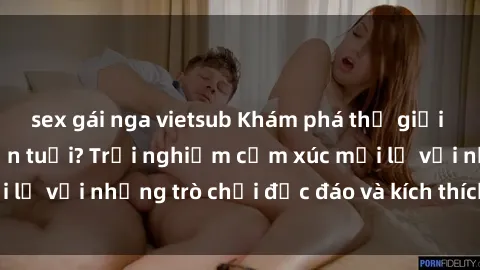 sex gái nga vietsub Khám phá thế giới sex trực tuyến: Hơn tuổi? Trải nghiệm cảm xúc mới lạ với những trò chơi độc đáo và kích thích người lớn