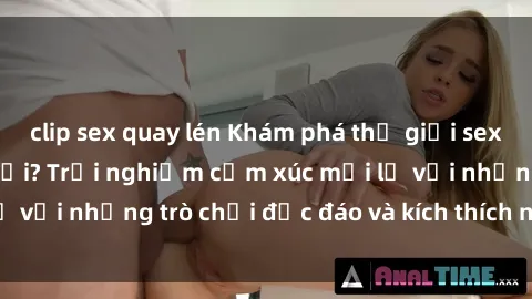 clip sex quay lén Khám phá thế giới sex trực tuyến: Hơn tuổi? Trải nghiệm cảm xúc mới lạ với những trò chơi độc đáo và kích thích người lớn