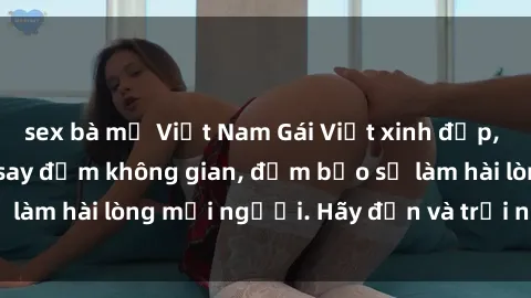 sex bà mẹ Việt Nam Gái Việt xinh đẹp, nồng nàn làm tình say đắm không gian, đảm bảo sẽ làm hài lòng mọi người. Hãy đến và trải nghiệm ngay!