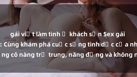 gái việt làm tình ở khách sạn Sex gái sinh viên hot nhất: Cùng khám phá cuộc sống tình dục của những cô nàng trẻ trung, năng động và không ngần ngại thử nghiệm!