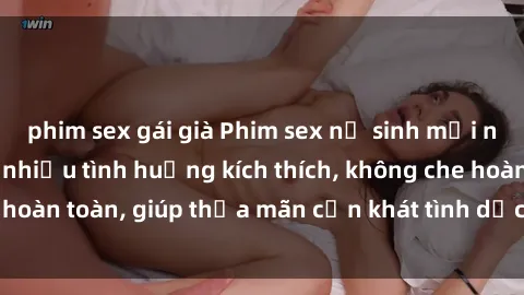 phim sex gái già Phim sex nữ sinh mới nhất: Trải nghiệm nhiều tình huống kích thích, không che hoàn toàn, giúp thỏa mãn cơn khát tình dục của các bạn trẻ