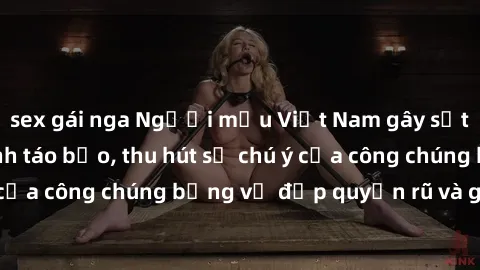 sex gái nga Người mẫu Việt Nam gây sốt với loạt shoot ảnh táo bạo, thu hút sự chú ý của công chúng bằng vẻ đẹp quyến rũ và gợi cảm.