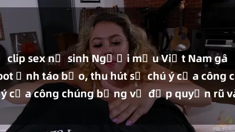 clip sex nữ sinh Người mẫu Việt Nam gây sốt với loạt shoot ảnh táo bạo, thu hút sự chú ý của công chúng bằng vẻ đẹp quyến rũ và gợi cảm.