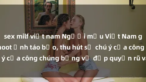 sex milf việt nam Người mẫu Việt Nam gây sốt với loạt shoot ảnh táo bạo, thu hút sự chú ý của công chúng bằng vẻ đẹp quyến rũ và gợi cảm.