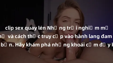 clip sex quay lén Những trải nghiệm mới lạ với sex tập thể và cách thức truy cập vào hành lang đam mê của bạn. Hãy khám phá những khoái cảm đầy kích thích với tập thể hấp dẫn!