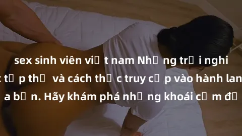 sex sinh viên việt nam Những trải nghiệm mới lạ với sex tập thể và cách thức truy cập vào hành lang đam mê của bạn. Hãy khám phá những khoái cảm đầy kích thích với tập thể hấp dẫn!