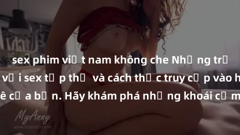 sex phim việt nam không che Những trải nghiệm mới lạ với sex tập thể và cách thức truy cập vào hành lang đam mê của bạn. Hãy khám phá những khoái cảm đầy kích thích với tập thể hấp dẫn!
