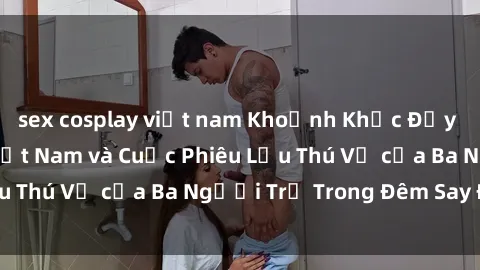sex cosplay việt nam Khoảnh Khắc Đầy Kịch Tính: Sex  Việt Nam và Cuộc Phiêu Lưu Thú Vị của Ba Người Trẻ Trong Đêm Say Đắm