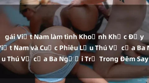 gái Việt Nam làm tình Khoảnh Khắc Đầy Kịch Tính: Sex  Việt Nam và Cuộc Phiêu Lưu Thú Vị của Ba Người Trẻ Trong Đêm Say Đắm