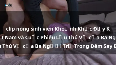 clip nóng sinh viên Khoảnh Khắc Đầy Kịch Tính: Sex  Việt Nam và Cuộc Phiêu Lưu Thú Vị của Ba Người Trẻ Trong Đêm Say Đắm