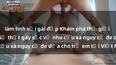 làm tình với gái đẹp Khám phá thế giới sex loli Việt Nam: Sự thật gây sốc về nhu cầu và nguy cơ đe dọa cho trẻ em tại Việt Nam