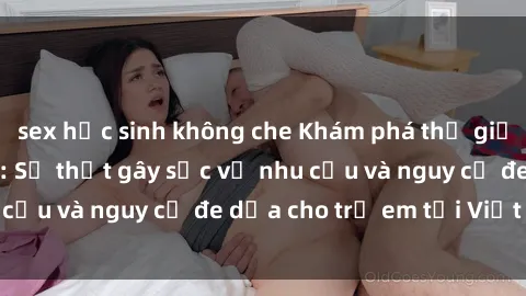 sex học sinh không che Khám phá thế giới sex loli Việt Nam: Sự thật gây sốc về nhu cầu và nguy cơ đe dọa cho trẻ em tại Việt Nam